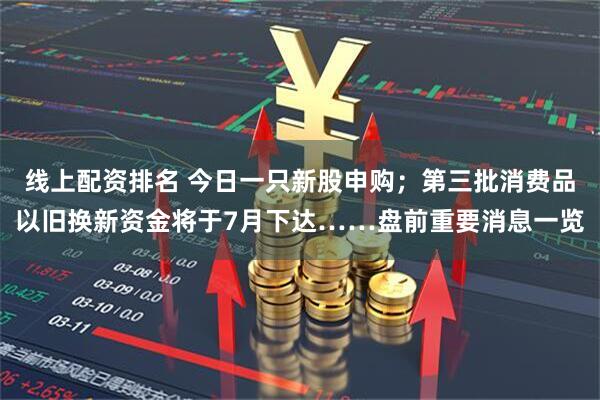 线上配资排名 今日一只新股申购；第三批消费品以旧换新资金将于7月下达……盘前重要消息一览