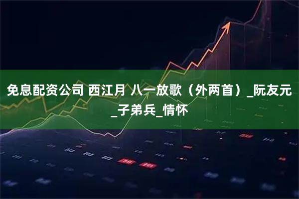 免息配资公司 西江月 八一放歌（外两首）_阮友元_子弟兵_情怀