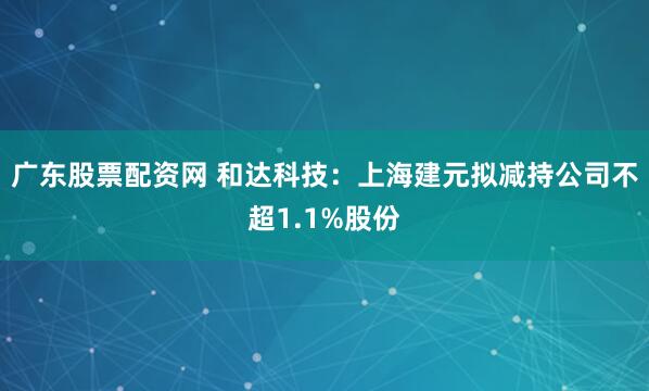 广东股票配资网 和达科技：上海建元拟减持公司不超1.1%股份