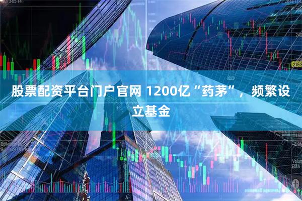 股票配资平台门户官网 1200亿“药茅”，频繁设立基金