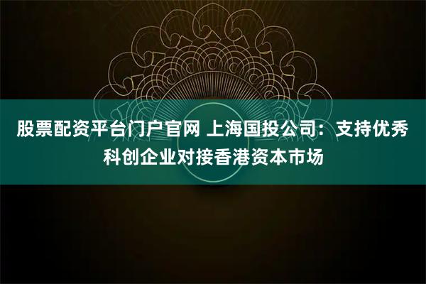 股票配资平台门户官网 上海国投公司：支持优秀科创企业对接香港资本市场