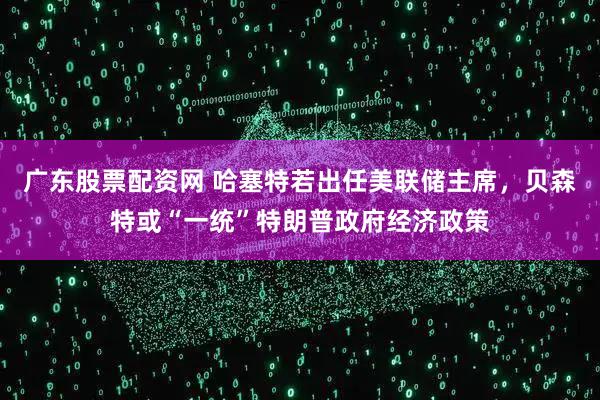 广东股票配资网 哈塞特若出任美联储主席，贝森特或“一统”特朗普政府经济政策