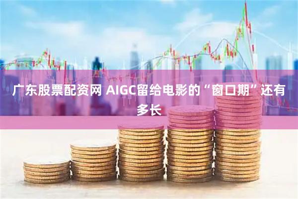 广东股票配资网 AIGC留给电影的“窗口期”还有多长