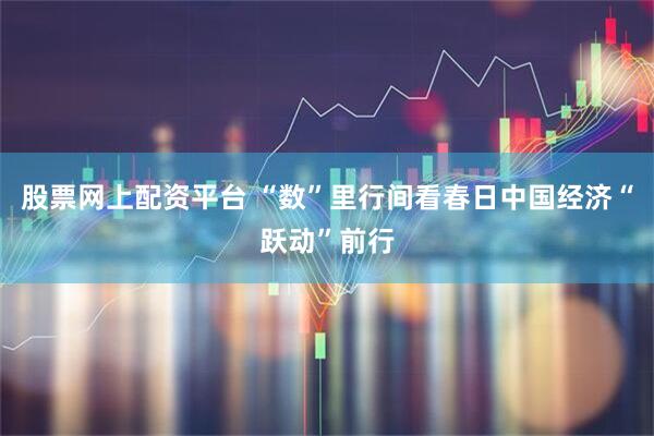股票网上配资平台 “数”里行间看春日中国经济“跃动”前行