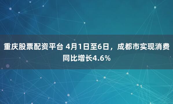 重庆股票配资平台 4月1日至6日，成都市实现消费同比增长4.6%
