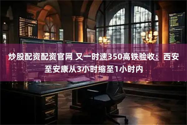 炒股配资配资官网 又一时速350高铁验收：西安至安康从3小时缩至1小时内