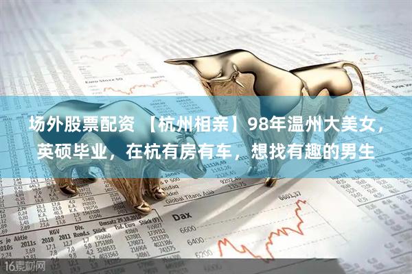 场外股票配资 【杭州相亲】98年温州大美女，英硕毕业，在杭有房有车，想找有趣的男生