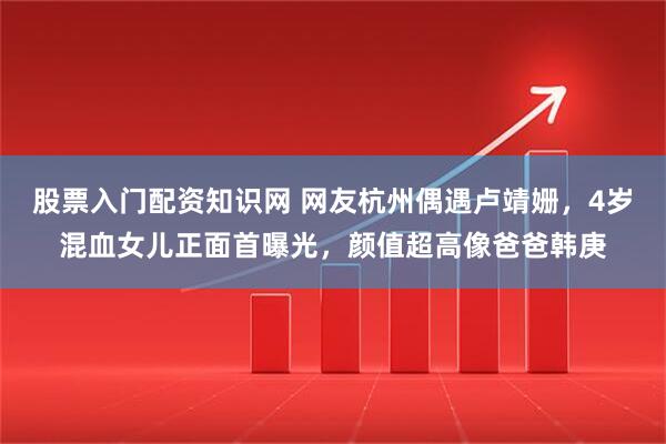 股票入门配资知识网 网友杭州偶遇卢靖姗，4岁混血女儿正面首曝光，颜值超高像爸爸韩庚