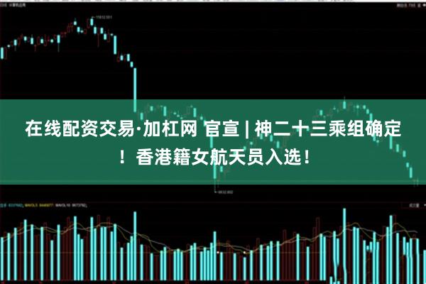 在线配资交易·加杠网 官宣 | 神二十三乘组确定！香港籍女航天员入选！