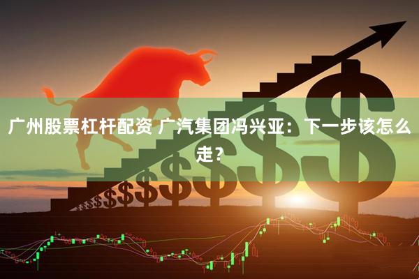 广州股票杠杆配资 广汽集团冯兴亚：下一步该怎么走？