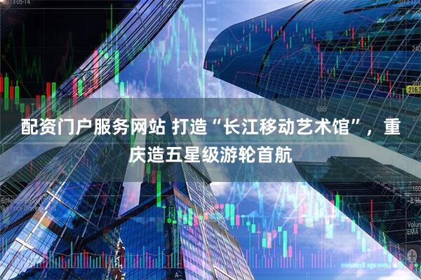 配资门户服务网站 打造“长江移动艺术馆”，重庆造五星级游轮首航