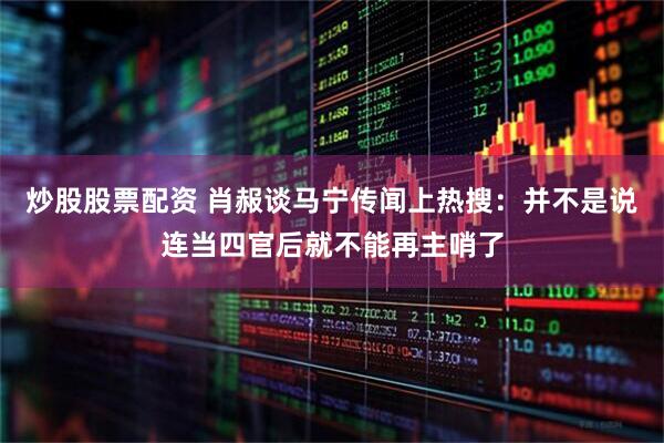 炒股股票配资 肖赧谈马宁传闻上热搜：并不是说连当四官后就不能再主哨了