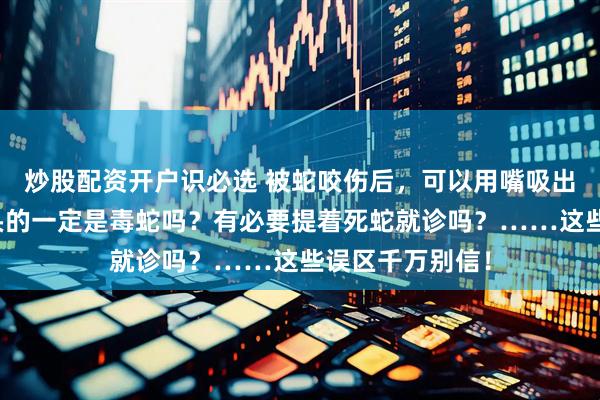 炒股配资开户识必选 被蛇咬伤后，可以用嘴吸出毒液吗？三角头的一定是毒蛇吗？有必要提着死蛇就诊吗？……这些误区千万别信！